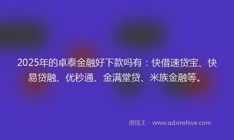 2025年的卓泰金融好下款吗有：快借速贷宝、快易贷融、优秒通、金满堂贷、米族金融等。