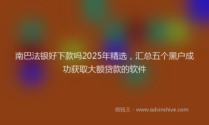 南巴法银好下款吗2025年精选，汇总五个黑户成功获取大额贷款的软件