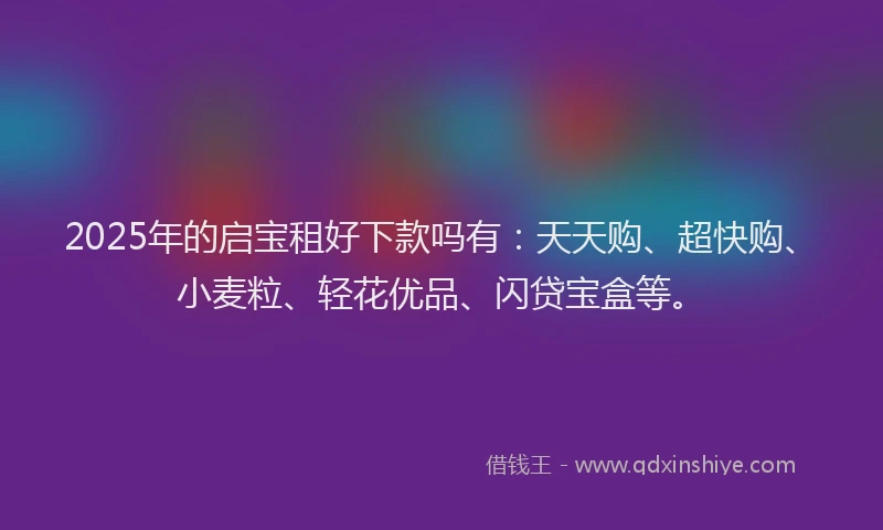 2025年的启宝租好下款吗有：天天购、超快购、小麦粒、轻花优品、闪贷宝盒等。