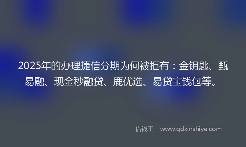 2025年的办理捷信分期为何被拒有：金钥匙、甄易融、现金秒融贷、鹿优选、易贷宝钱包等。