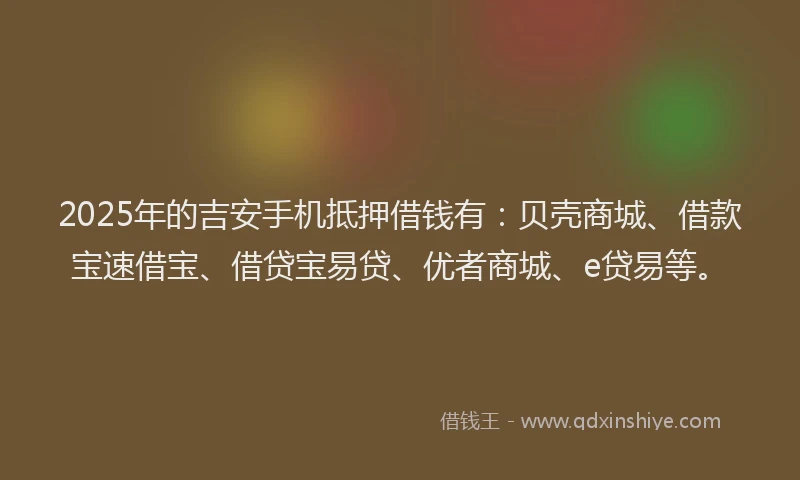 2025年的吉安手机抵押借钱有：贝壳商城、借款宝速借宝、借贷宝易贷、优者商城、e贷易等。