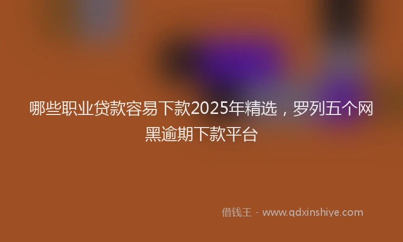哪些职业贷款容易下款2025年精选，罗列五个网黑逾期下款平台