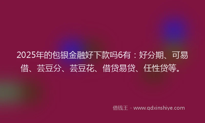 2025年的包银金融好下款吗6有：好分期、可易借、芸豆分、芸豆花、借贷易贷、任性贷等。