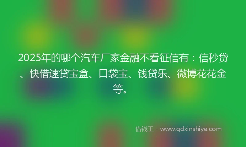 2025年的哪个汽车厂家金融不看征信有：信秒贷、快借速贷宝盒、口袋宝、钱贷乐、微博花花金等。