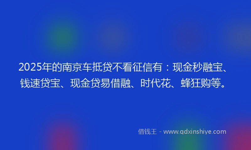 2025年的南京车抵贷不看征信有：现金秒融宝、钱速贷宝、现金贷易借融、时代花、蜂狂购等。