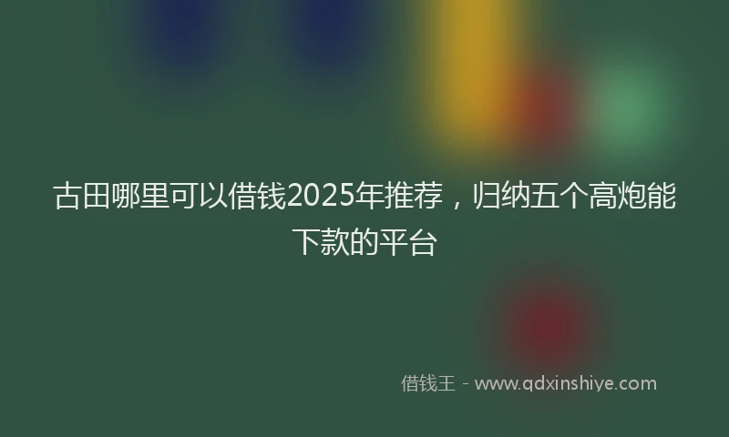 古田哪里可以借钱2025年推荐，归纳五个高炮能下款的平台
