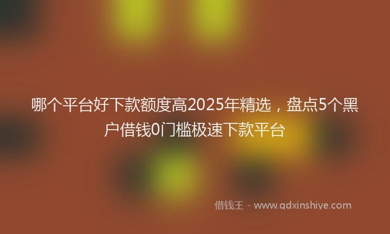 哪个平台好下款额度高2025年精选，盘点5个黑户借钱0门槛极速下款平台