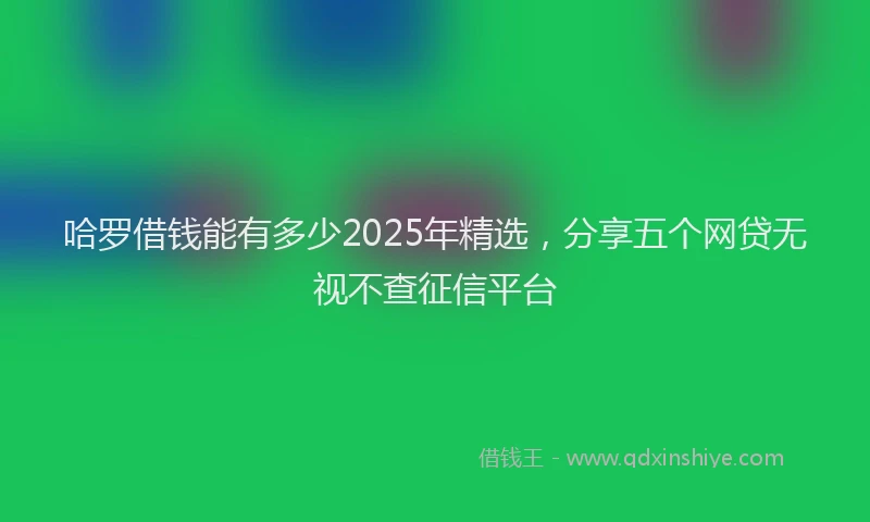 哈罗借钱能有多少2025年精选，分享五个网贷无视不查征信平台