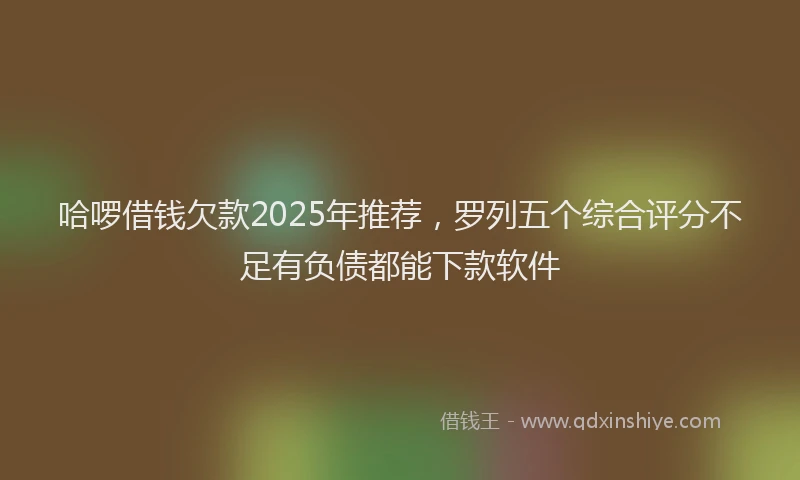 哈啰借钱欠款2025年推荐，罗列五个综合评分不足有负债都能下款软件
