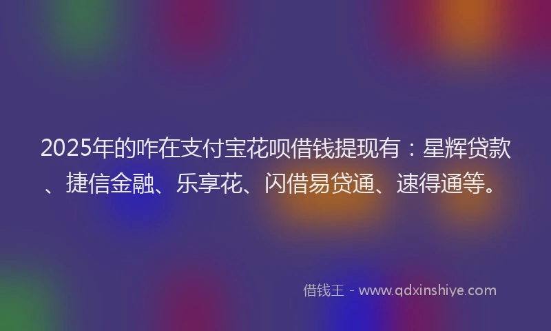 2025年的咋在支付宝花呗借钱提现有：星辉贷款、捷信金融、乐享花、闪借易贷通、速得通等。