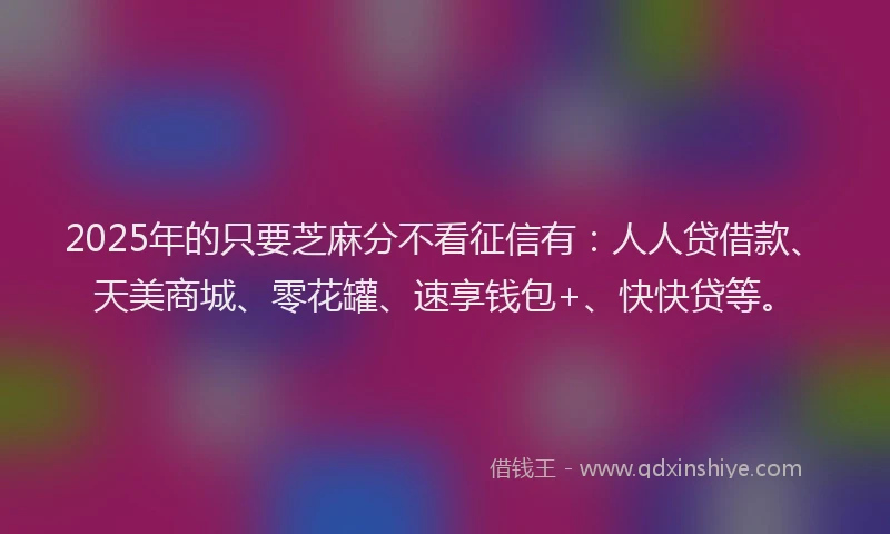 2025年的只要芝麻分不看征信有：人人贷借款、天美商城、零花罐、速享钱包+、快快贷等。