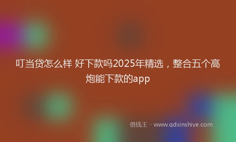 叮当贷怎么样 好下款吗2025年精选，整合五个高炮能下款的app