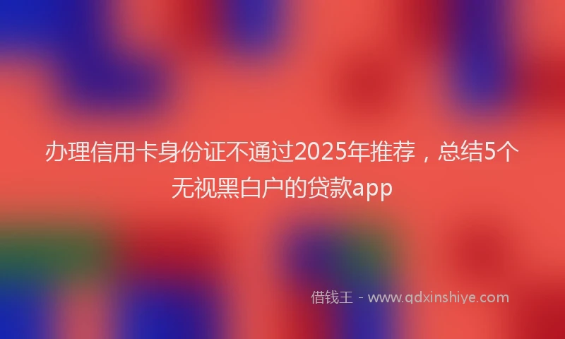 办理信用卡身份证不通过2025年推荐，总结5个无视黑白户的贷款app
