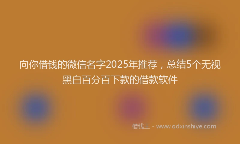 向你借钱的微信名字2025年推荐，总结5个无视黑白百分百下款的借款软件