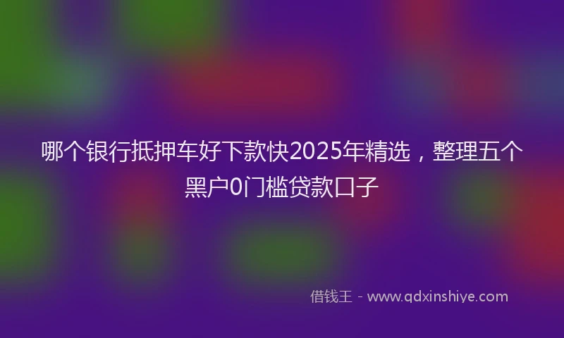 哪个银行抵押车好下款快2025年精选，整理五个黑户0门槛贷款口子