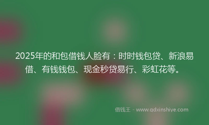 2025年的和包借钱人脸有：时时钱包贷、新浪易借、有钱钱包、现金秒贷易行、彩虹花等。