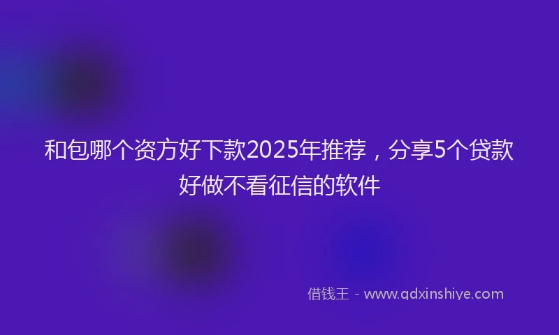 和包哪个资方好下款2025年推荐，分享5个贷款好做不看征信的软件