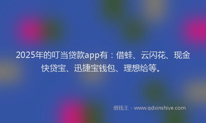2025年的叮当贷款app有：借蛙、云闪花、现金快贷宝、迅捷宝钱包、理想给等。