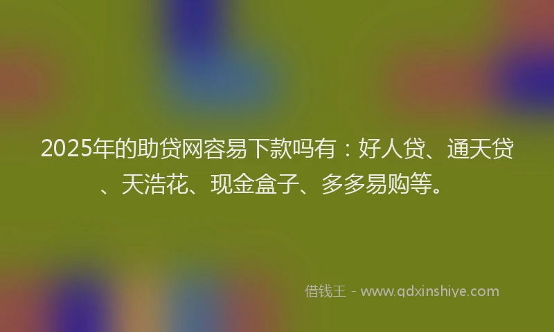 2025年的助贷网容易下款吗有：好人贷、通天贷、天浩花、现金盒子、多多易购等。