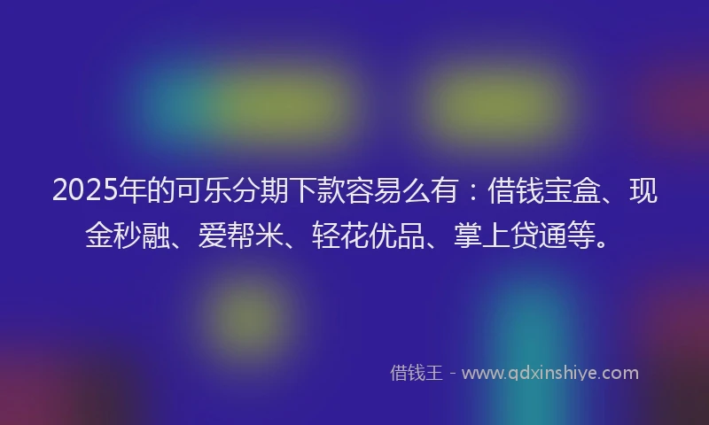 2025年的可乐分期下款容易么有：借钱宝盒、现金秒融、爱帮米、轻花优品、掌上贷通等。
