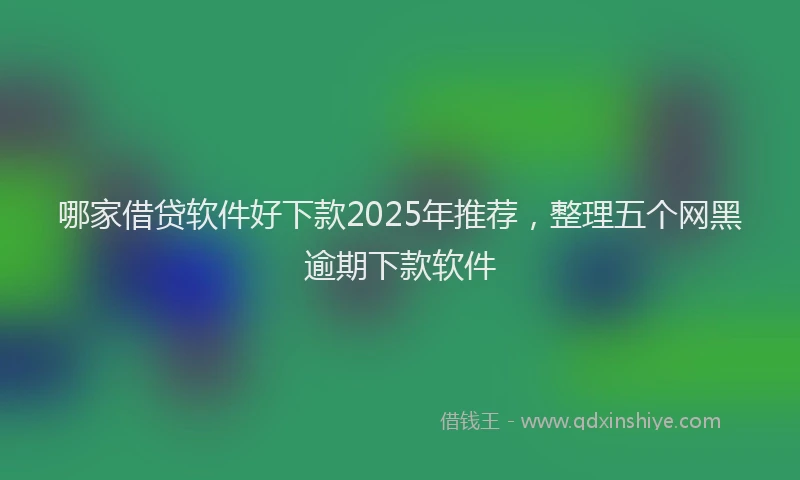 哪家借贷软件好下款2025年推荐，整理五个网黑逾期下款软件