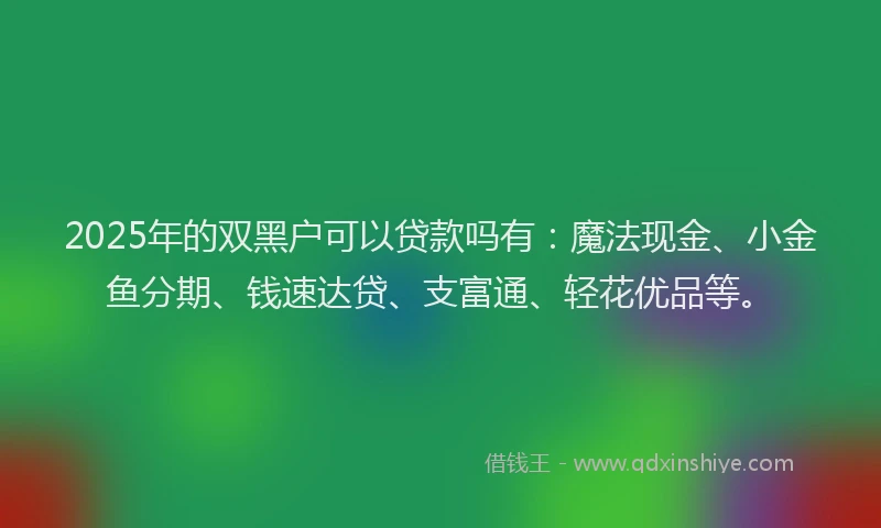 2025年的双黑户可以贷款吗有：魔法现金、小金鱼分期、钱速达贷、支富通、轻花优品等。