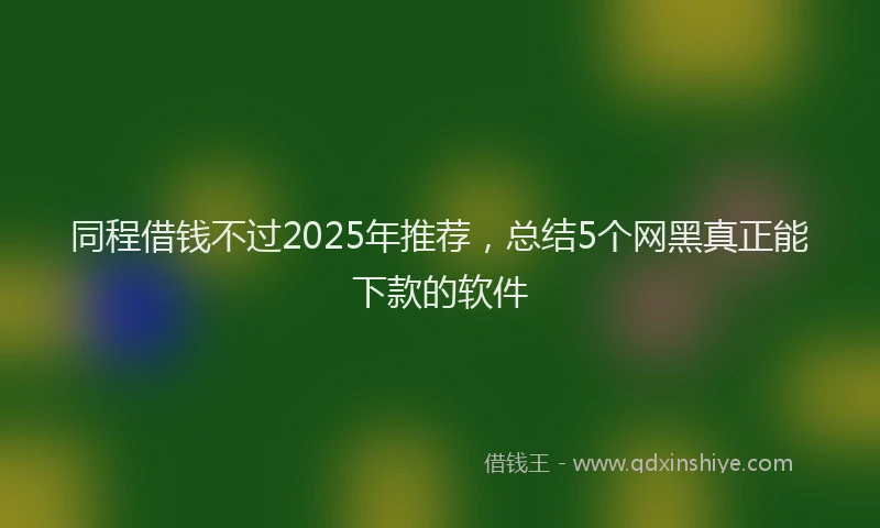 同程借钱不过2025年推荐，总结5个网黑真正能下款的软件