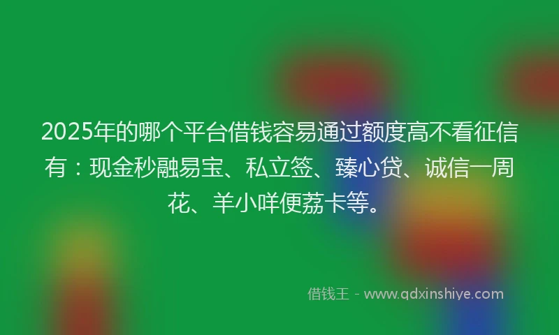 2025年的哪个平台借钱容易通过额度高不看征信有：现金秒融易宝、私立签、臻心贷、诚信一周花、羊小咩便荔卡等。