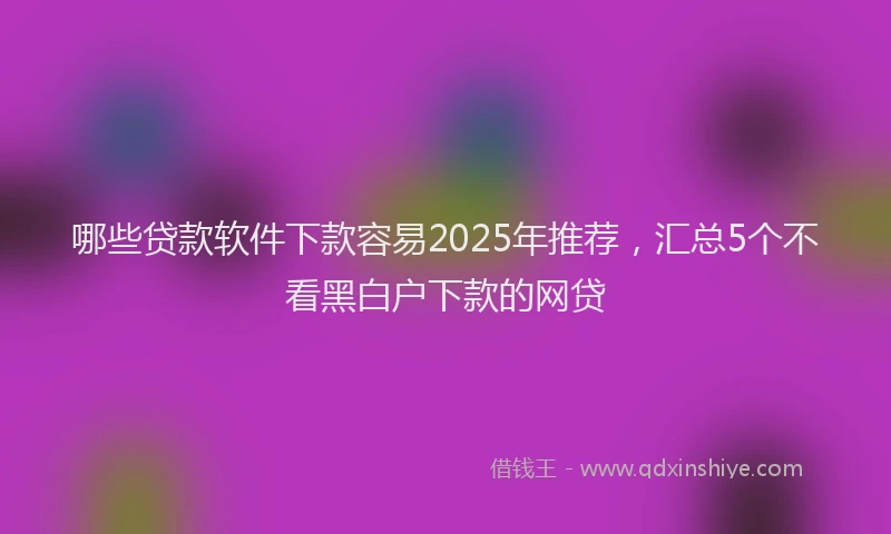 哪些贷款软件下款容易2025年推荐，汇总5个不看黑白户下款的网贷