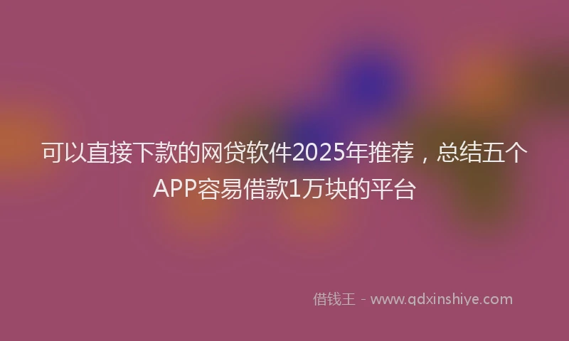 可以直接下款的网贷软件2025年推荐，总结五个APP容易借款1万块的平台