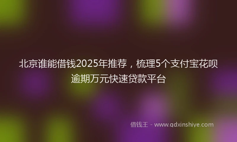 北京谁能借钱2025年推荐，梳理5个支付宝花呗逾期万元快速贷款平台