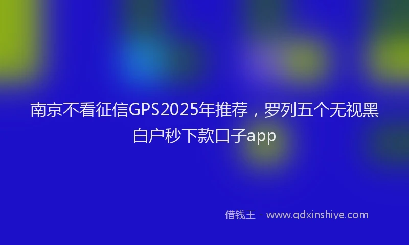 南京不看征信GPS2025年推荐，罗列五个无视黑白户秒下款口子app
