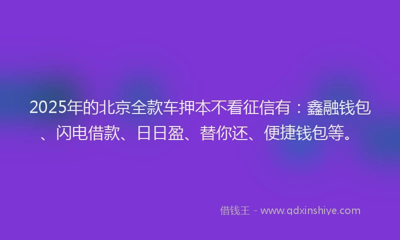 2025年的北京全款车押本不看征信有：鑫融钱包、闪电借款、日日盈、替你还、便捷钱包等。