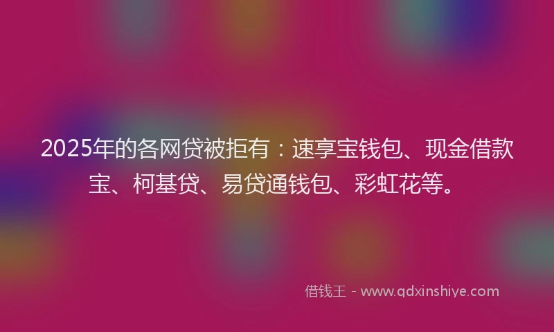 2025年的各网贷被拒有：速享宝钱包、现金借款宝、柯基贷、易贷通钱包、彩虹花等。