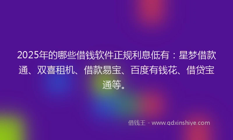 2025年的哪些借钱软件正规利息低有：星梦借款通、双喜租机、借款易宝、百度有钱花、借贷宝通等。