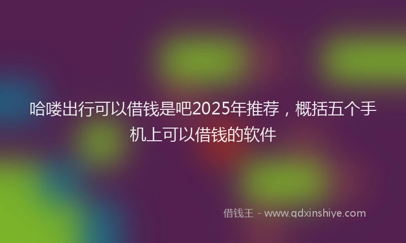 哈喽出行可以借钱是吧2025年推荐，概括五个手机上可以借钱的软件