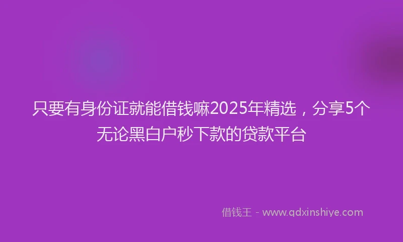 只要有身份证就能借钱嘛2025年精选，分享5个无论黑白户秒下款的贷款平台