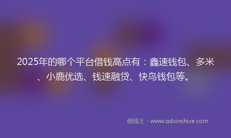 2025年的哪个平台借钱高点有：鑫速钱包、多米、小鹿优选、钱速融贷、快鸟钱包等。