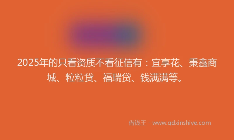 2025年的只看资质不看征信有：宜享花、秉鑫商城、粒粒贷、福瑞贷、钱满满等。