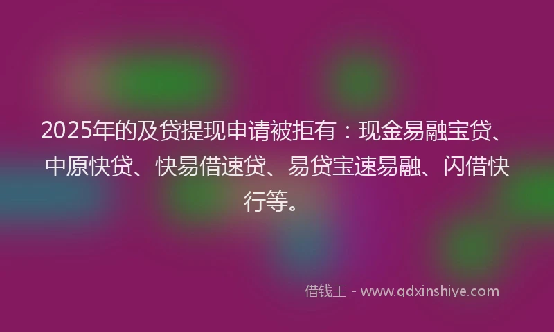 2025年的及贷提现申请被拒有：现金易融宝贷、中原快贷、快易借速贷、易贷宝速易融、闪借快行等。