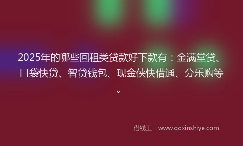 2025年的哪些回租类贷款好下款有：金满堂贷、口袋快贷、智贷钱包、现金侠快借通、分乐购等。