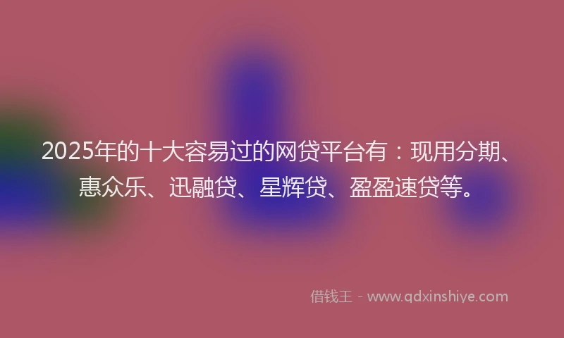 2025年的十大容易过的网贷平台有：现用分期、惠众乐、迅融贷、星辉贷、盈盈速贷等。