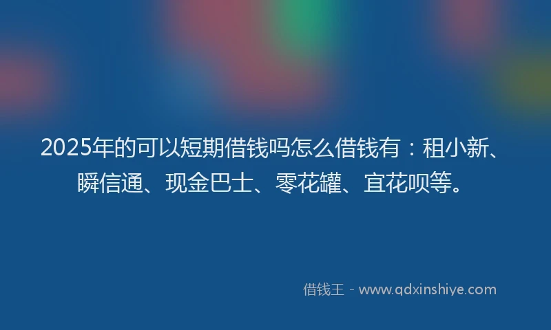 2025年的可以短期借钱吗怎么借钱有：租小新、瞬信通、现金巴士、零花罐、宜花呗等。