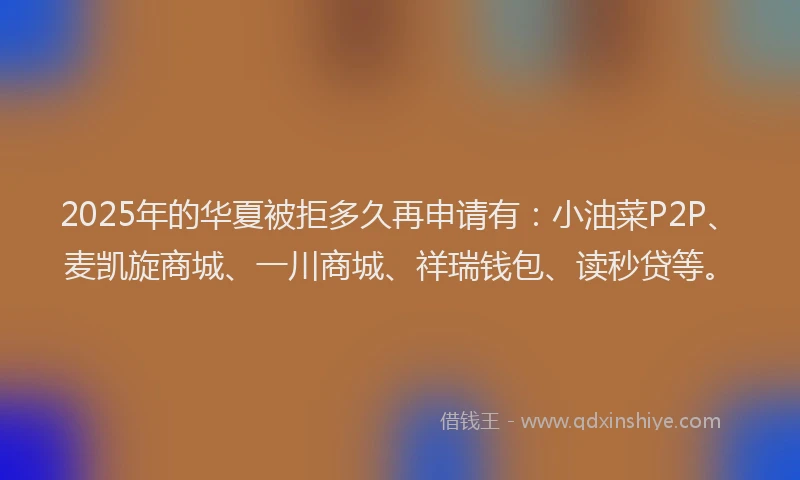 2025年的华夏被拒多久再申请有：小油菜P2P、麦凯旋商城、一川商城、祥瑞钱包、读秒贷等。