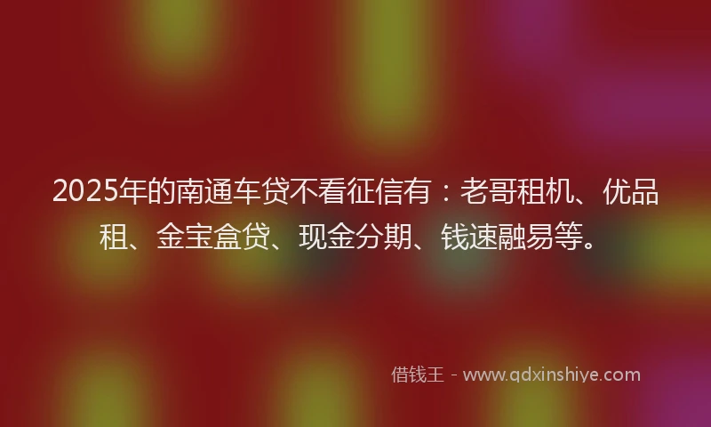 2025年的南通车贷不看征信有：老哥租机、优品租、金宝盒贷、现金分期、钱速融易等。