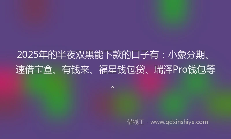 2025年的半夜双黑能下款的口子有：小象分期、速借宝盒、有钱来、福星钱包贷、瑞泽Pro钱包等。