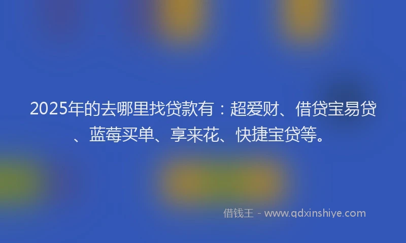 2025年的去哪里找贷款有：超爱财、借贷宝易贷、蓝莓买单、享来花、快捷宝贷等。