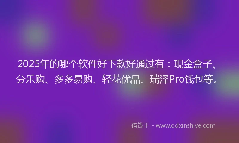 2025年的哪个软件好下款好通过有：现金盒子、分乐购、多多易购、轻花优品、瑞泽Pro钱包等。