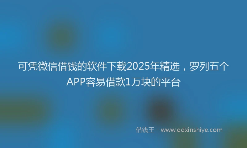 可凭微信借钱的软件下载2025年精选，罗列五个APP容易借款1万块的平台