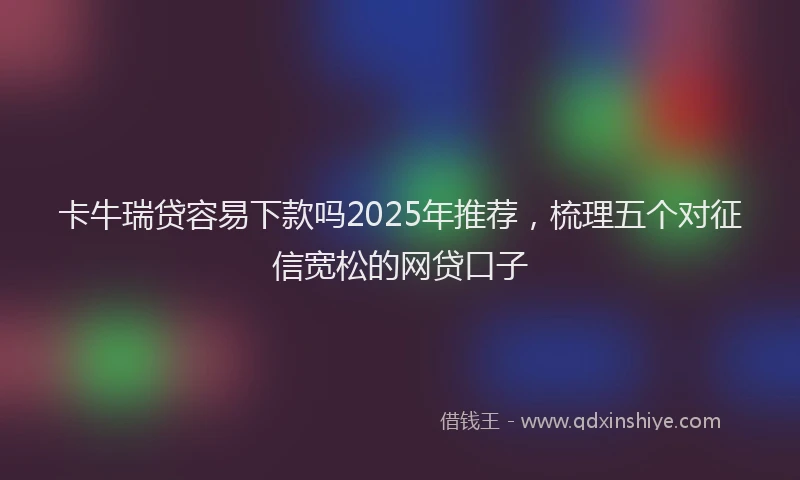 卡牛瑞贷容易下款吗2025年推荐，梳理五个对征信宽松的网贷口子